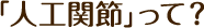 「人工関節」って？